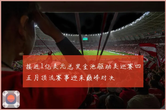 接近1亿美元总奖金池驱动美巡赛四五月顶流赛事迎来巅峰对决